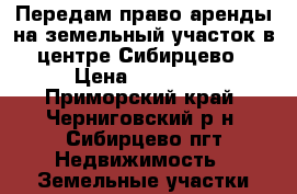 Передам право аренды на земельный участок в центре Сибирцево › Цена ­ 40 000 - Приморский край, Черниговский р-н, Сибирцево пгт Недвижимость » Земельные участки аренда   